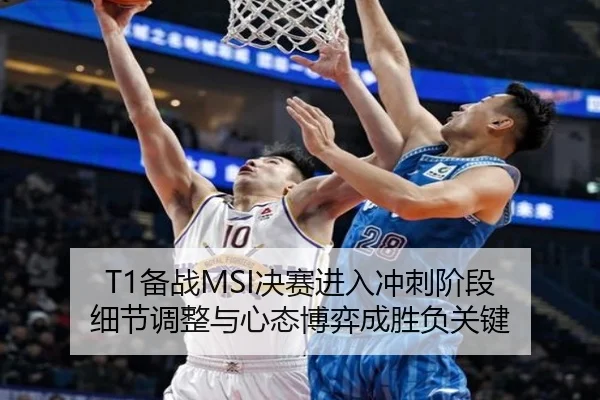 T1备战MSI决赛进入冲刺阶段 细节调整与心态博弈成胜负关键