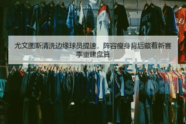 尤文图斯清洗边缘球员提速，阵容瘦身背后藏着新赛季重建盘算 | kaiyun